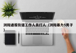 浏阳通报街道工作人员打人（浏阳暴力5男子）