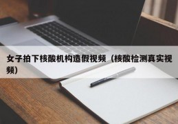 女子拍下核酸机构造假视频（核酸检测真实视频）
