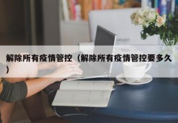 解除所有疫情管控（解除所有疫情管控要多久）