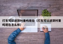 打车可以进到村里吗现在（打车可以进到村里吗现在怎么样）