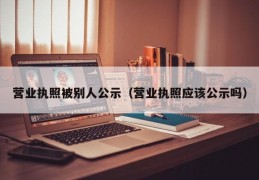 营业执照被别人公示（营业执照应该公示吗）