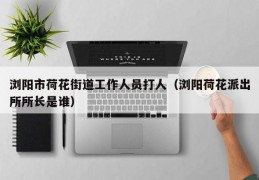 浏阳市荷花街道工作人员打人（浏阳荷花派出所所长是谁）