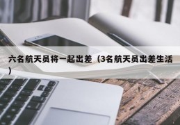 六名航天员将一起出差（3名航天员出差生活）