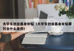 大学生创业基金补贴（大学生创业基金补贴要符合什么条件）