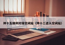 神十五顺利对接空间站（神十二进入空间站）