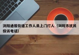 浏阳通报街道工作人员上门打人（浏阳市扰民投诉电话）
