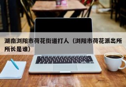湖南浏阳市荷花街道打人（浏阳市荷花派出所所长是谁）