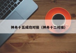 神舟十五成功对接（神舟十二对接）