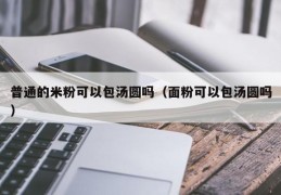 普通的米粉可以包汤圆吗（面粉可以包汤圆吗）