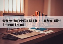 黄柳权任澳门中联办副主任（中联办澳门历任主任和副主任田）