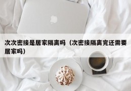 次次密接是居家隔离吗（次密接隔离完还需要居家吗）