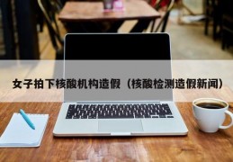 女子拍下核酸机构造假（核酸检测造假新闻）