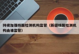 持续加强核酸检测机构监管（新疆核酸检测机构由谁监管）