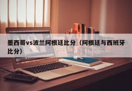 墨西哥vs波兰阿根廷比分（阿根廷与西班牙比分）
