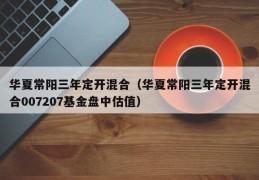 华夏常阳三年定开混合（华夏常阳三年定开混合007207基金盘中估值）