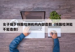 女子拍下核酸检测机构内部造假（核酸检测能不能造假）