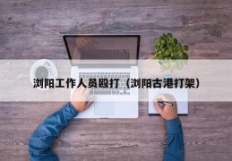 浏阳工作人员殴打（浏阳古港打架）