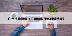 广州核酸暂停（广州核酸什么时候结束）