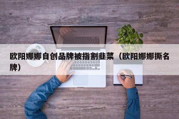 欧阳娜娜自创品牌被指割韭菜(欧阳娜娜撕名牌)