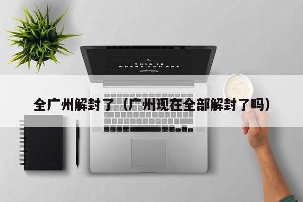 全广州解封了(广州现在全部解封了吗)